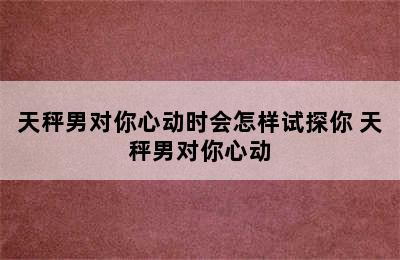 天秤男对你心动时会怎样试探你 天秤男对你心动